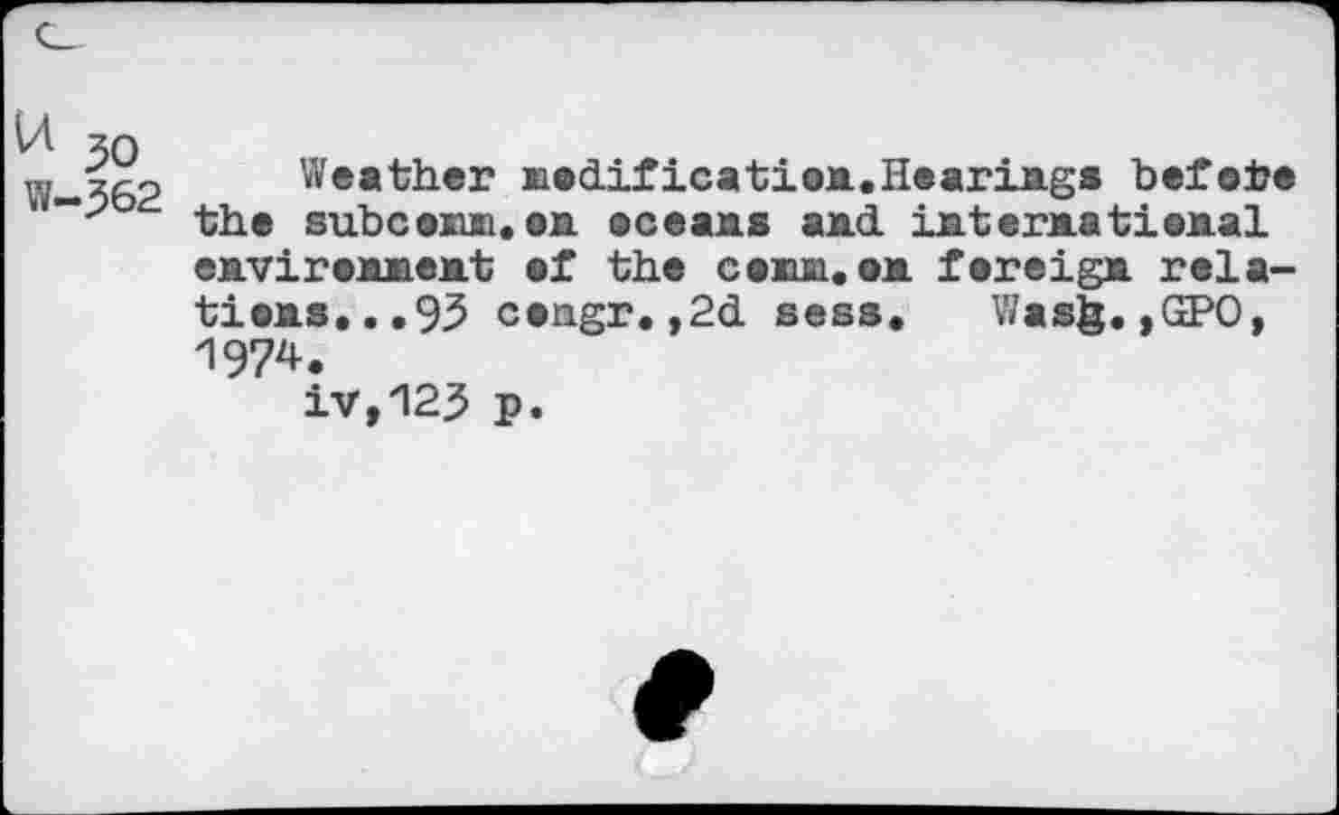 ﻿30 W-362
Weather modification.Hearings before the sub co mi. on oceans and. international environment of the comm,on foreign relations,.. 95 congr.,2d sess. Was§. ,GPO, 1974.
iv,123 p.